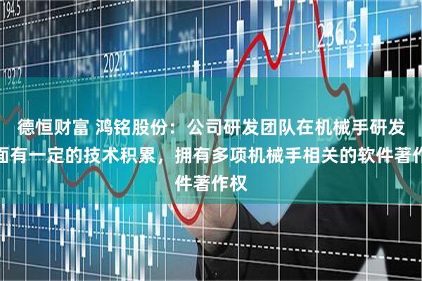 德恒财富 鸿铭股份：公司研发团队在机械手研发方面有一定的技术积累，拥有多项机械手相关的软件著作权
