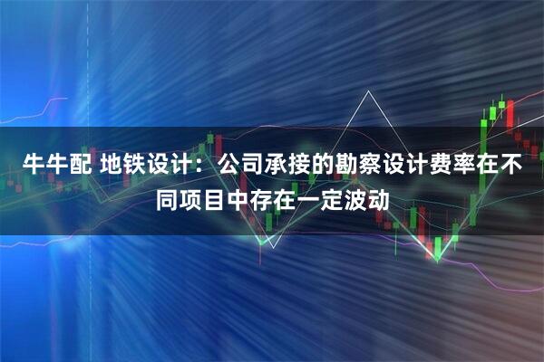 牛牛配 地铁设计：公司承接的勘察设计费率在不同项目中存在一定波动