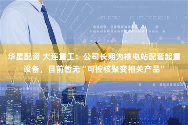 华星配资 大连重工：公司长期为核电站配套起重设备，目前暂无“可控核聚变相关产品”