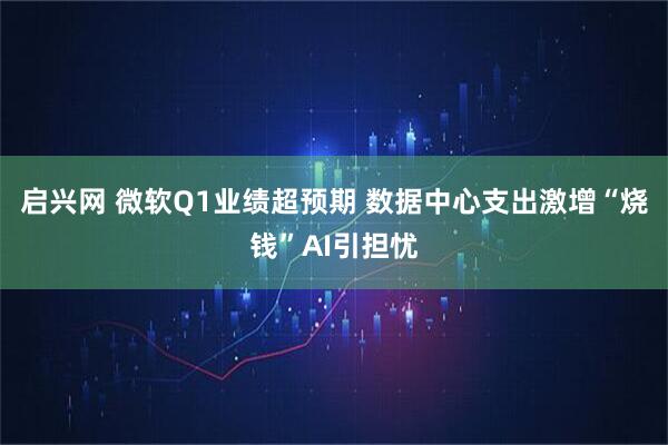 启兴网 微软Q1业绩超预期 数据中心支出激增“烧钱”AI引担忧