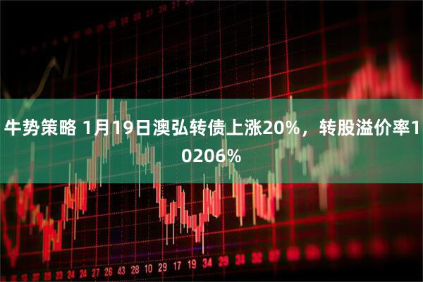 牛势策略 1月19日澳弘转债上涨20%，转股溢价率10206%