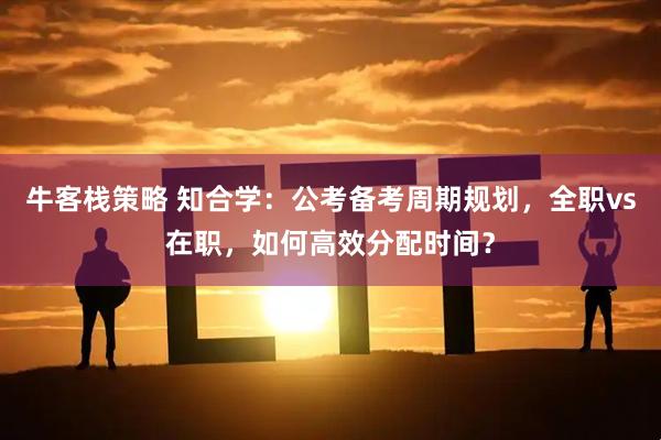 牛客栈策略 知合学：公考备考周期规划，全职vs在职，如何高效分配时间？