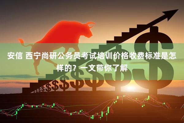 安信 西宁尚研公务员考试培训价格收费标准是怎样的？一文带你了解