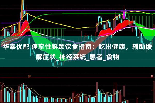 华泰优配 痉挛性斜颈饮食指南：吃出健康，辅助缓解症状_神经系统_患者_食物