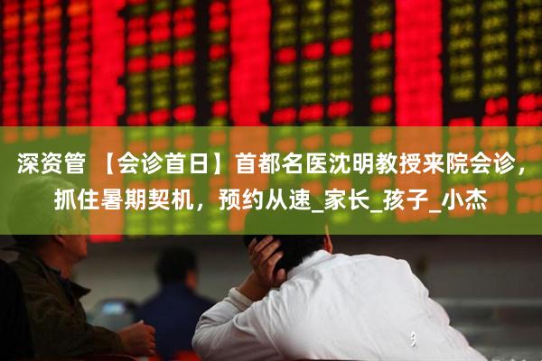 深资管 【会诊首日】首都名医沈明教授来院会诊，抓住暑期契机，预约从速_家长_孩子_小杰