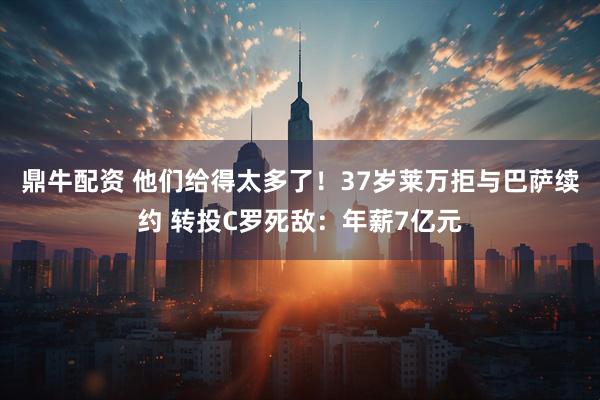 鼎牛配资 他们给得太多了！37岁莱万拒与巴萨续约 转投C罗死敌：年薪7亿元